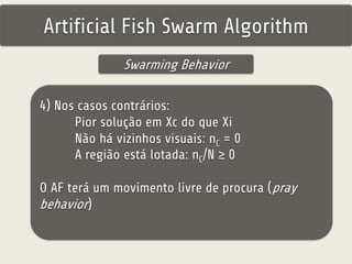 Artificial Fish Swarm Algorithm 
Swarming Behavior 
4) Nos casos contrários: 
Pior solução em Xc do que Xi 
Não há vizinhos visuais: nC = 0 
A região está lotada: nC/N ≥ 0 
O AF terá um movimento livre de procura (pray 
behavior) 
 