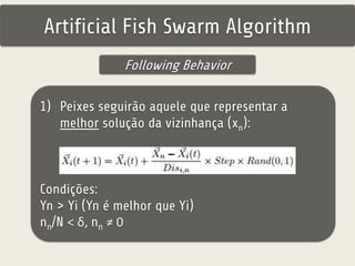Artificial Fish Swarm Algorithm 
Following Behavior 
1) Peixes seguirão aquele que representar a 
melhor solução da vizinhança (xn): 
Condições: 
Yn > Yi (Yn é melhor que Yi) 
nn/N < δ, nn ≠ 0 
 