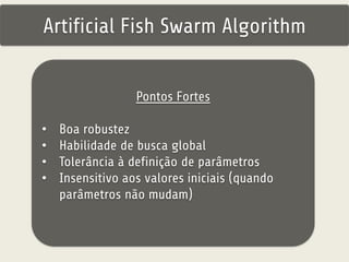 Artificial Fish Swarm Algorithm 
Pontos Fortes 
• Boa robustez 
• Habilidade de busca global 
• Tolerância à definição de parâmetros 
• Insensitivo aos valores iniciais (quando 
parâmetros não mudam) 
 