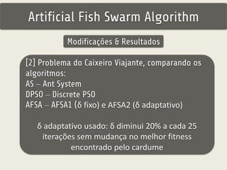 Artificial Fish Swarm Algorithm 
Modificações & Resultados 
[2] Problema do Caixeiro Viajante, comparando os 
algoritmos: 
AS – Ant System 
DPSO – Discrete PSO 
AFSA – AFSA1 (δ fixo) e AFSA2 (δ adaptativo) 
δ adaptativo usado: δ diminui 20% a cada 25 
iterações sem mudança no melhor fitness 
encontrado pelo cardume 
 