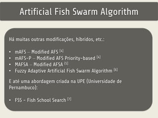 Artificial Fish Swarm Algorithm 
Há muitas outras modificações, híbridos, etc.: 
• mAFS – Modified AFS [4] 
• mAFS-P – Modified AFS Priority-based [4] 
• MAFSA – Modified AFSA {5] 
• Fuzzy Adaptive Artificial Fish Swarm Algorithm [6] 
E até uma abordagem criada na UPE (Universidade de 
Pernambuco): 
• FSS - Fish School Search [7] 
 