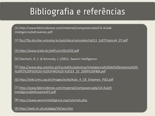 Bibliografia e referências 
[1] http://www.fabriciobreve.com/material/compavancada/CA-Aula8- 
InteligenciaDeEnxames.pdf 
[2] ftp://ftp.dca.fee.unicamp.br/pub/docs/vonzuben/ia013_1s07/topico4_07.pdf 
[3] http://www.scielo.br/pdf/ca/v20n3/02.pdf 
[4] Eberhart, R. C. & Kennedy, J. (2001). Swarm Intelligence 
[5] http://www.dep.uminho.pt/EscolaEAs/palestras/Inteligencia%20de%20enxames%20- 
%20P2%20PSO%20-%20UFMG%20-%2023_10_2009%20P&B.pdf 
[6] http://wiki.icmc.usp.br/images/e/eb/Aula_4_CB_Enxames_PSO.pdf 
[7] http://www.fabriciobreve.com/material/compavancada/CA-Aula9- 
InteligenciaDeEnxamesP2.pdf 
[8] http://www.swarmintelligence.org/tutorials.php 
[9] http://web.ist.utl.pt/gdgp/VA/pso.htm 
 