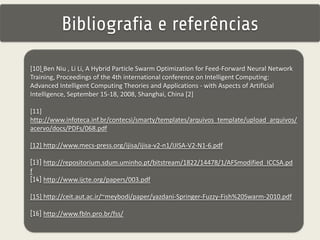 Bibliografia e referências 
[10] Ben Niu , Li Li, A Hybrid Particle Swarm Optimization for Feed-Forward Neural Network 
Training, Proceedings of the 4th international conference on Intelligent Computing: 
Advanced Intelligent Computing Theories and Applications - with Aspects of Artificial 
Intelligence, September 15-18, 2008, Shanghai, China [2] 
[11] 
http://www.infoteca.inf.br/contecsi/smarty/templates/arquivos_template/upload_arquivos/ 
acervo/docs/PDFs/068.pdf 
[12] http://www.mecs-press.org/ijisa/ijisa-v2-n1/IJISA-V2-N1-6.pdf 
[13] http://repositorium.sdum.uminho.pt/bitstream/1822/14478/1/AFSmodified_ICCSA.pd 
f 
[14] http://www.ijcte.org/papers/003.pdf 
[15] http://ceit.aut.ac.ir/~meybodi/paper/yazdani-Springer-Fuzzy-Fish%20Swarm-2010.pdf 
[16] http://www.fbln.pro.br/fss/ 
