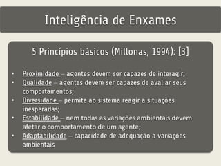Inteligência de Enxames 
5 Princípios básicos (Millonas, 1994): [3] 
• Proximidade – agentes devem ser capazes de interagir; 
• Qualidade – agentes devem ser capazes de avaliar seus 
comportamentos; 
• Diversidade – permite ao sistema reagir a situações 
inesperadas; 
• Estabilidade – nem todas as variações ambientais devem 
afetar o comportamento de um agente; 
• Adaptabilidade – capacidade de adequação a variações 
ambientais 
 