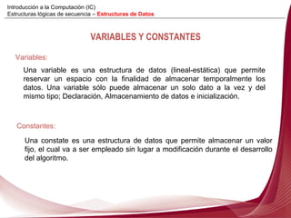 VARIABLES Y CONSTANTES Variables:   Una variable es una estructura de datos (lineal-estática) que permite reservar un espacio con la finalidad de almacenar temporalmente los datos. Una variable sólo puede almacenar un solo dato a la vez y del mismo tipo; Declaración, Almacenamiento de datos e inicialización. Constantes:  Una constate es una estructura de datos que permite almacenar un valor fijo, el cual va a ser empleado sin lugar a modificación durante el desarrollo del algoritmo. Introducción a la Computación (IC) Estructuras lógicas de secuencia –  Estructuras de Datos 