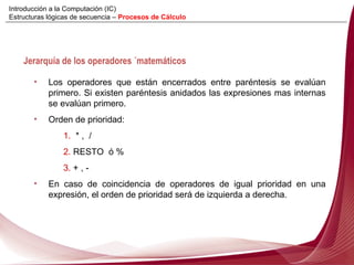 Los operadores que están encerrados entre paréntesis se evalúan primero. Si existen paréntesis anidados las expresiones mas internas se evalúan primero. Orden de prioridad:  1.   * ,  / 2.  RESTO  ó % 3.  + , - En caso de coincidencia de operadores de igual prioridad en una expresión, el orden de prioridad será de izquierda a derecha. Jerarquía de los operadores ´matemáticos Introducción a la Computación (IC) Estructuras lógicas de secuencia –  Procesos de Cálculo 
