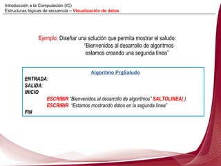 Ejemplo:  Diseñar una solución que permita mostrar el saludo:  “ Bienvenidos al desarrollo de algoritmos   estamos creando una segunda línea” Algoritmo PrgSaludo ENTRADA :  SALIDA : INICIO ESCRIBIR  “ Bienvenidos al desarrollo de algoritmos”  SALTOLINEA( )  ESCRIBIR   “ Estamos mostrando datos en la segunda línea” FIN Introducción a la Computación (IC) Estructuras lógicas de secuencia –  Visualización de datos 
