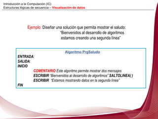 Ejemplo:  Diseñar una solución que permita mostrar el saludo:  “ Bienvenidos al desarrollo de algoritmos   estamos creando una segunda línea” Algoritmo PrgSaludo ENTRADA :  SALIDA : INICIO COMENTARIO  Este algoritmo permite mostrar dos mensajes ESCRIBIR  “ Bienvenidos al desarrollo de algoritmos”  SALTOLINEA( )  ESCRIBIR   “ Estamos mostrando datos en la segunda línea” FIN Introducción a la Computación (IC) Estructuras lógicas de secuencia –  Visualización de datos 