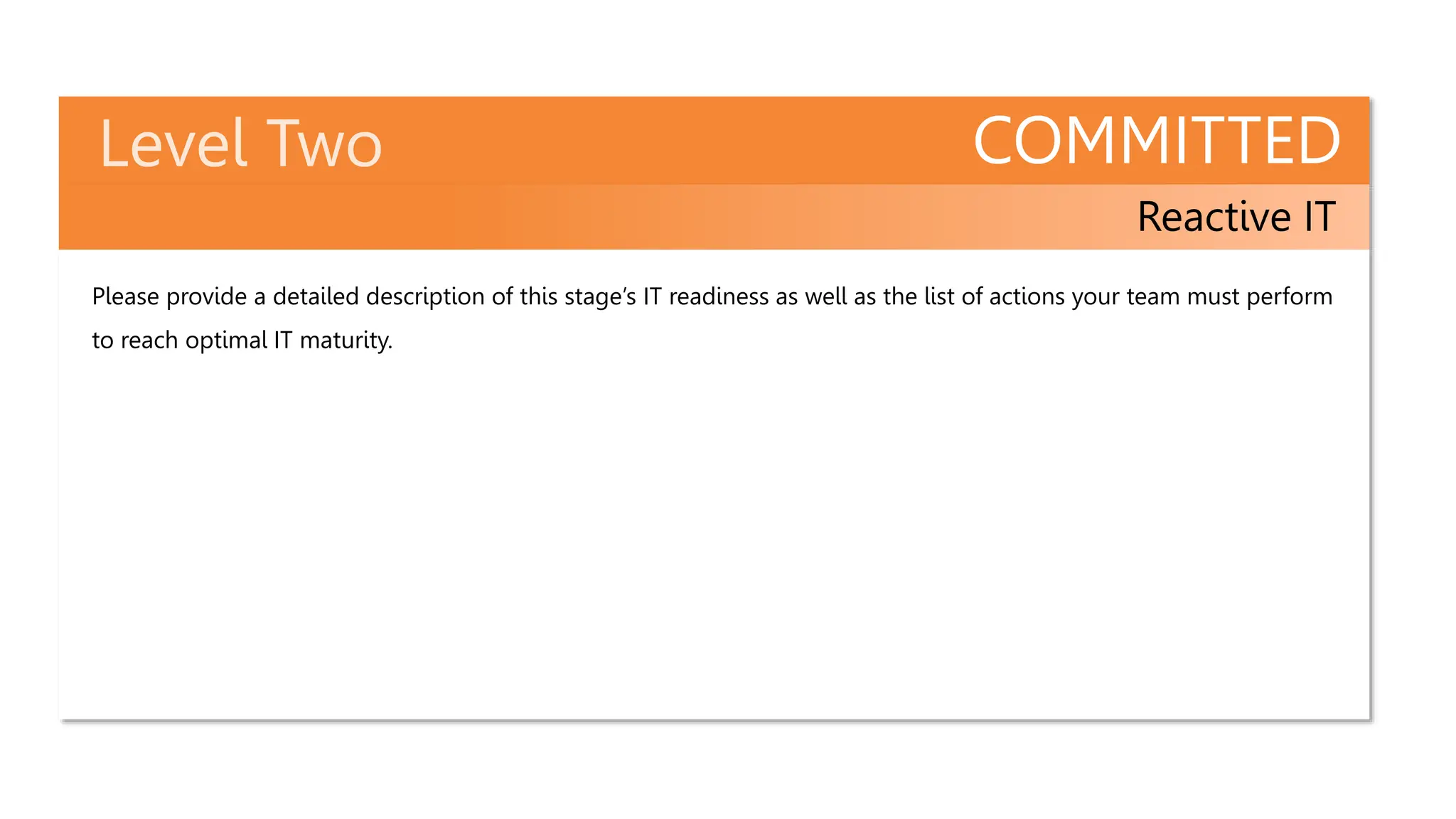 COMMITTED
Reactive IT
Please provide a detailed description of this stage’s IT readiness as well as the list of actions your team must perform
to reach optimal IT maturity.
 