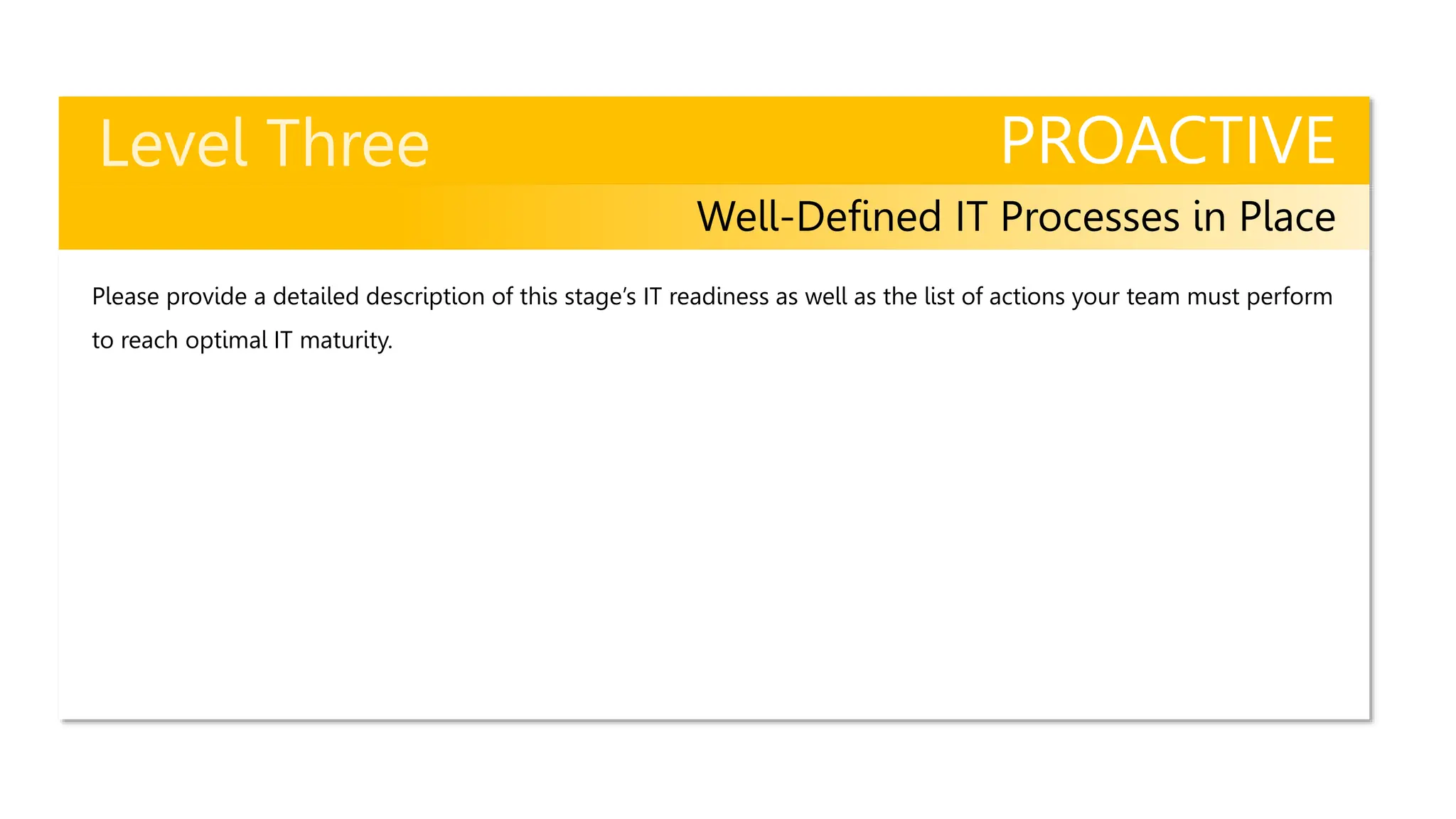 PROACTIVE
Well-Defined IT Processes in Place
Please provide a detailed description of this stage’s IT readiness as well as the list of actions your team must perform
to reach optimal IT maturity.
 