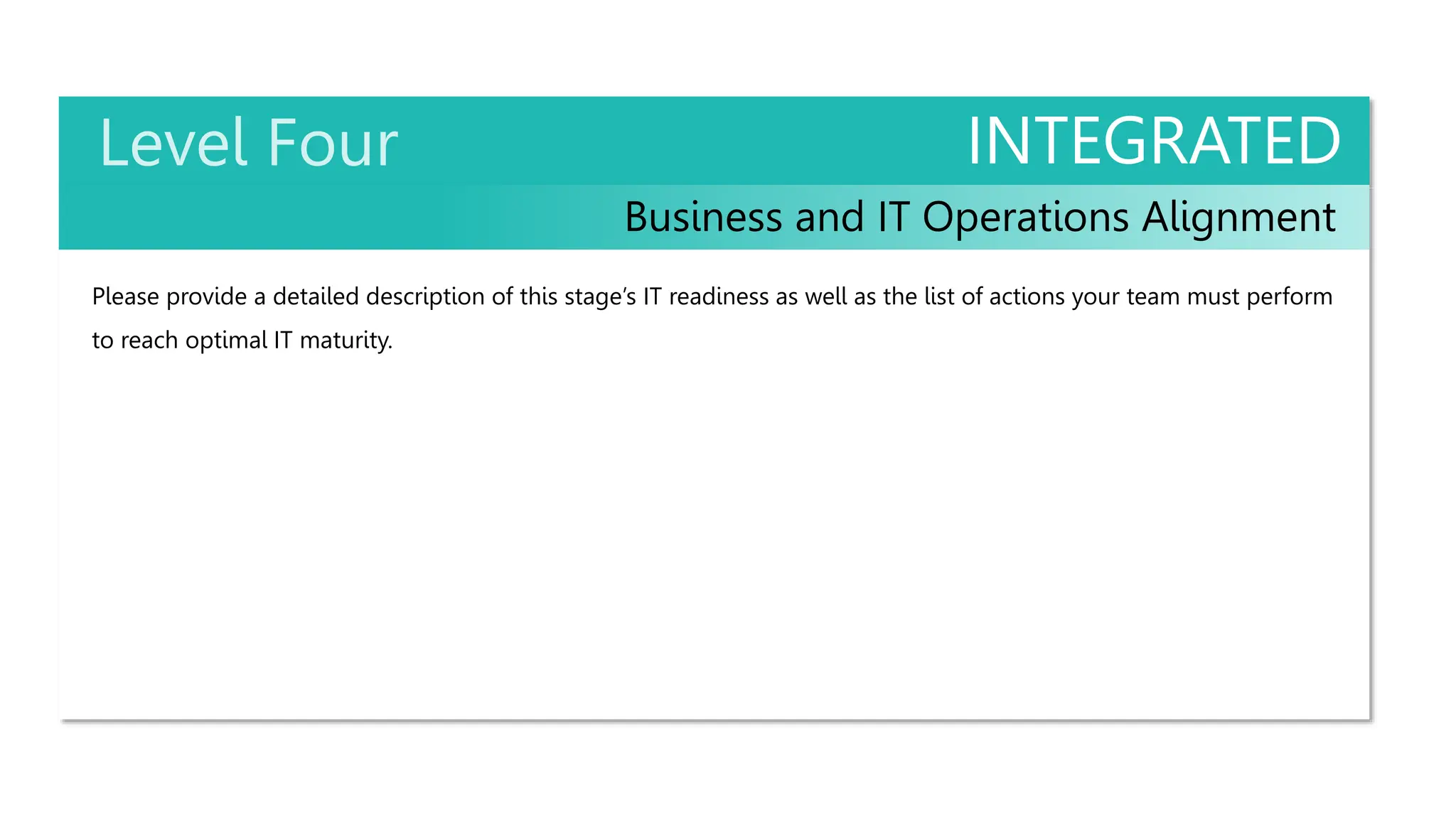 INTEGRATED
Business and IT Operations Alignment
Please provide a detailed description of this stage’s IT readiness as well as the list of actions your team must perform
to reach optimal IT maturity.
 