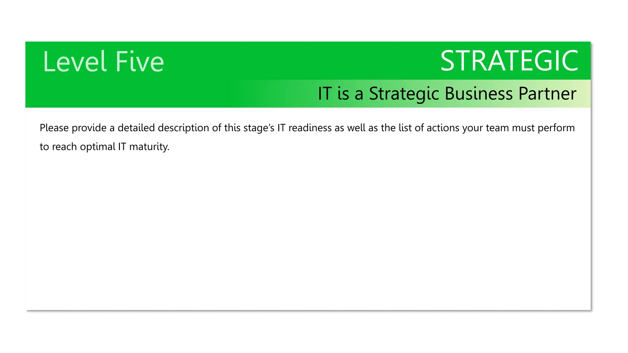 STRATEGIC
IT is a Strategic Business Partner
Please provide a detailed description of this stage’s IT readiness as well as the list of actions your team must perform
to reach optimal IT maturity.
 