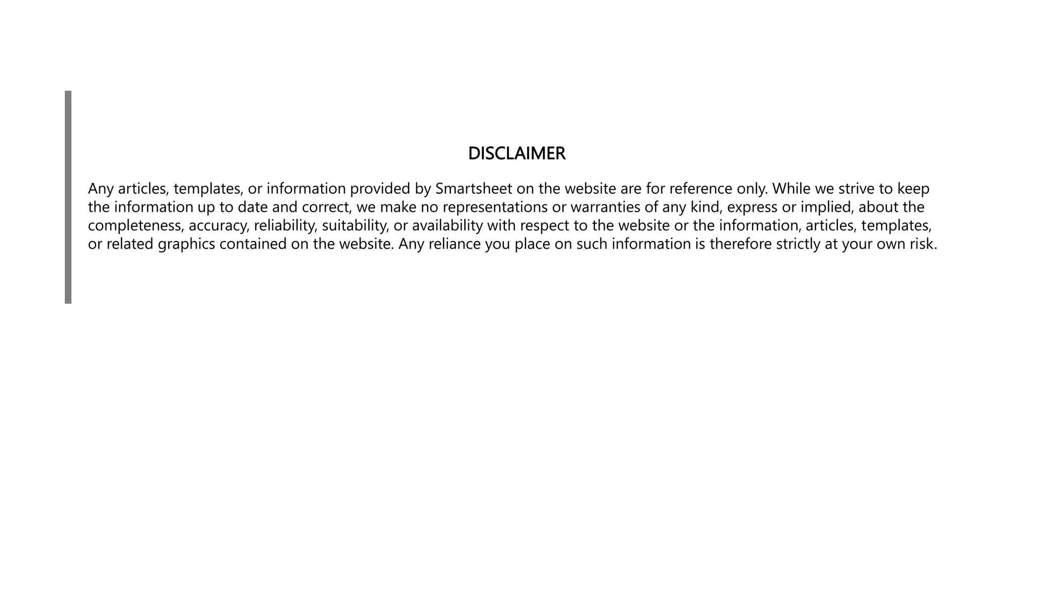 DISCLAIMER
Any articles, templates, or information provided by Smartsheet on the website are for reference only. While we strive to keep
the information up to date and correct, we make no representations or warranties of any kind, express or implied, about the
completeness, accuracy, reliability, suitability, or availability with respect to the website or the information, articles, templates,
or related graphics contained on the website. Any reliance you place on such information is therefore strictly at your own risk.
 