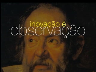inovação é
observação
 