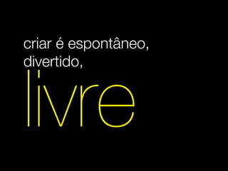 criar é espontâneo,
divertido,


livre
 