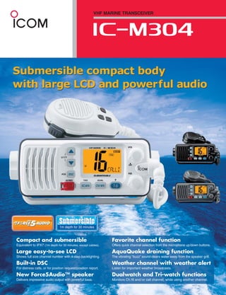 VHF MARINE TRANSCEIVER




Submersible compact body
with large LCD and powerful audio




Compact and submersible                                        Favorite channel function
Equivalent to IPX7 (1m depth for 30 minutes, except cables).   Offers quick channel selection from the microphone up/down buttons.

Large easy-to-see LCD                                          AquaQuake draining function
Shows full size channel number with 4-step backlighting.       The vibrating “buzz” sound clears water away from the speaker grill.

Built-in DSC                                                   Weather channel with weather alert
For distress calls, or for position request/position report.   Listen for important weather broadcasts.

New Force5Audio™ speaker                                       Dualwatch and Tri-watch functions
Delivers impressive audio output with powerful bass.           Monitors Ch.16 and/or call channel, while using another channel.
 