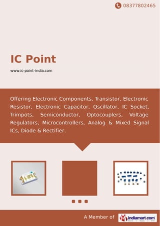 08377802465
A Member of
IC Point
www.ic-point-india.com
Oﬀering Electronic Components, Transistor, Electronic
Resistor, Electronic Capacitor, Oscillator, IC Socket,
Trimpots, Semiconductor, Optocouplers, Voltage
Regulators, Microcontrollers, Analog & Mixed Signal
ICs, Diode & Rectifier.
 