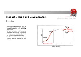 Product Design and Development                                                                             Innovation Code
                                                                                               Where Innovation Takes Shape

Overview

Innova&on	
   Code	
   has	
   a	
   strong	
   focus	
   on	
  
Product	
   Innova-on	
   and	
   Sustaining	
  
Engineering.	
                                                                                               Sustaining
We	
   able	
   of	
   design	
   and	
   develop	
   a	
                                                    Engineering
completely	
   new	
   products	
   or	
   renovate	
  
and	
   updated	
   you	
   actual	
   product	
   with	
  
our	
  sustaining	
  engineering	
  process.	
  
In	
   either	
   case	
   we	
   can	
   make	
   products	
  
that	
   can	
   generate	
   revenue	
   for	
   your	
  
company.	
  


                                                                   Product Innovation

                                                                                    Product Life Cycle
 