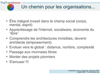 Un chemin pour les organisations... Être intégral investi dans le champ social (corps, mental, esprit)‏ Apprentissage de l'internet, socialware, économie du “libre” Comprendre les architectures invisibles, devenir architecte (empowerment)‏ Evoluer vers le global : distance, nombre, complexité Passage aux monnaies libres Monter des projets pionniers S'amuser !!! 