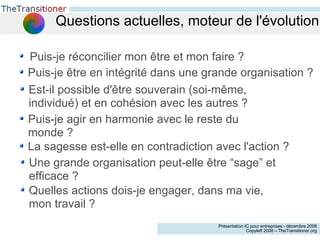 Questions actuelles, moteur de l'évolution Puis-je réconcilier mon être et mon faire ? Puis-je être en intégrité dans une grande organisation ? Est-il possible d'être souverain (soi-même, individué) et en cohésion avec les autres ? La sagesse est-elle en contradiction avec l'action ? Puis-je agir en harmonie avec le reste du monde ? Une grande organisation peut-elle être “sage” et efficace ? Quelles actions dois-je engager, dans ma vie, mon travail ? 