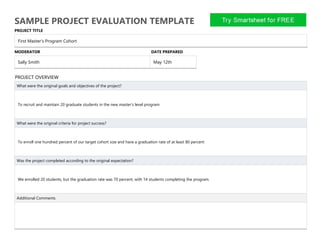 SAMPLE PROJECT EVALUATION TEMPLATE
PROJECT TITLE
First Master’s Program Cohort
MODERATOR DATE PREPARED
Sally Smith May 12th
PROJECT OVERVIEW
What were the original goals and objectives of the project?
To recruit and maintain 20 graduate students in the new master’s level program
What were the original criteria for project success?
To enroll one hundred percent of our target cohort size and have a graduation rate of at least 80 percent
Was the project completed according to the original expectation?
We enrolled 20 students, but the graduation rate was 70 percent, with 14 students completing the program.
Additional Comments
 