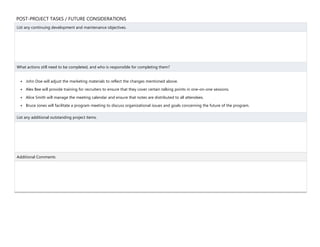 POST-PROJECT TASKS / FUTURE CONSIDERATIONS
List any continuing development and maintenance objectives.
What actions still need to be completed, and who is responsible for completing them?
 John Doe will adjust the marketing materials to reflect the changes mentioned above.
 Alex Bee will provide training for recruiters to ensure that they cover certain talking points in one-on-one sessions.
 Alice Smith will manage the meeting calendar and ensure that notes are distributed to all attendees.
 Bruce Jones will facilitate a program meeting to discuss organizational issues and goals concerning the future of the program.
List any additional outstanding project items.
Additional Comments
 