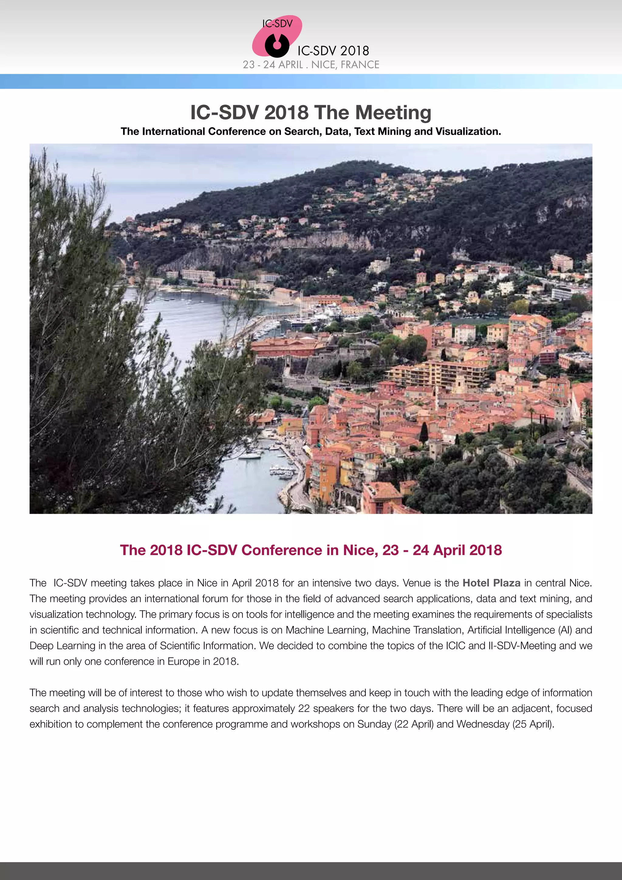23 - 24 APRIL . NICE, FRANCE
IC-SDV 2018
IC-SDV 2018 The Meeting
The International Conference on Search, Data, Text Mining and Visualization.
The 2018 IC-SDV Conference in Nice, 23 - 24 April 2018
The IC-SDV meeting takes place in Nice in April 2018 for an intensive two days. Venue is the Hotel Plaza in central Nice.
The meeting provides an international forum for those in the field of advanced search applications, data and text mining, and
visualization technology. The primary focus is on tools for intelligence and the meeting examines the requirements of specialists
in scientific and technical information. A new focus is on Machine Learning, Machine Translation, Artificial Intelligence (AI) and
Deep Learning in the area of Scientific Information. We decided to combine the topics of the ICIC and II-SDV-Meeting and we
will run only one conference in Europe in 2018.
The meeting will be of interest to those who wish to update themselves and keep in touch with the leading edge of information
search and analysis technologies; it features approximately 22 speakers for the two days. There will be an adjacent, focused
exhibition to complement the conference programme and workshops on Sunday (22 April) and Wednesday (25 April).
©PaulaHaxel
 