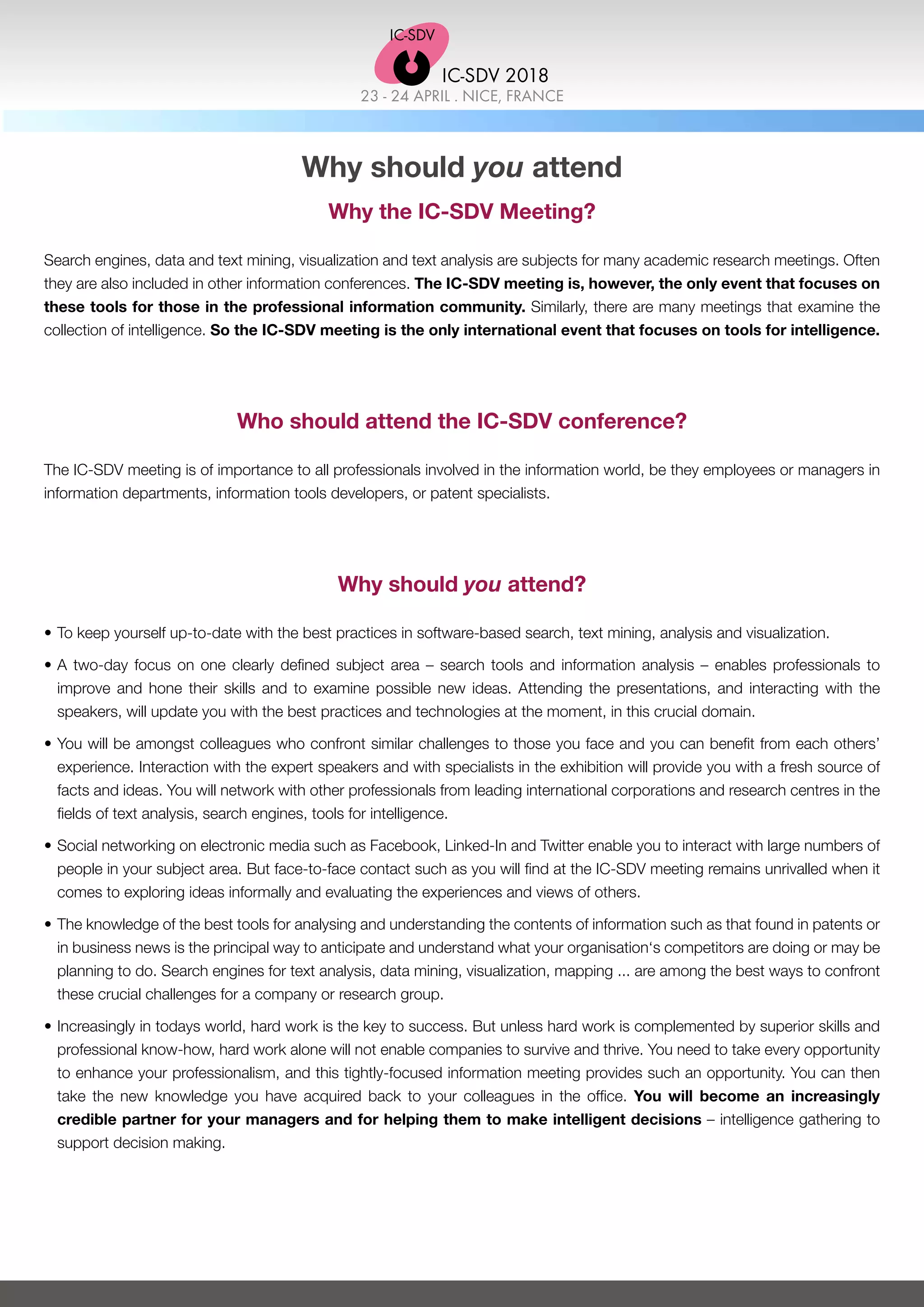 23 - 24 APRIL . NICE, FRANCE
IC-SDV 2018
Why should you attend
Why the IC-SDV Meeting?
Search engines, data and text mining, visualization and text analysis are subjects for many academic research meetings. Often
they are also included in other information conferences. The IC-SDV meeting is, however, the only event that focuses on
these tools for those in the professional information community. Similarly, there are many meetings that examine the
collection of intelligence. So the IC-SDV meeting is the only international event that focuses on tools for intelligence.
Who should attend the IC-SDV conference?
The IC-SDV meeting is of importance to all professionals involved in the information world, be they employees or managers in
information departments, information tools developers, or patent specialists.
Why should you attend?
•	To keep yourself up-to-date with the best practices in software-based search, text mining, analysis and visualization.
•	A two-day focus on one clearly defined subject area – search tools and information analysis – enables professionals to
improve and hone their skills and to examine possible new ideas. Attending the presentations, and interacting with the
speakers, will update you with the best practices and technologies at the moment, in this crucial domain.
•	You will be amongst colleagues who confront similar challenges to those you face and you can benefit from each others’
experience. Interaction with the expert speakers and with specialists in the exhibition will provide you with a fresh source of
facts and ideas. You will network with other professionals from leading international corporations and research centres in the
fields of text analysis, search engines, tools for intelligence.
•	Social networking on electronic media such as Facebook, Linked-In and Twitter enable you to interact with large numbers of
people in your subject area. But face-to-face contact such as you will find at the IC-SDV meeting remains unrivalled when it
comes to exploring ideas informally and evaluating the experiences and views of others.
•	The knowledge of the best tools for analysing and understanding the contents of information such as that found in patents or
in business news is the principal way to anticipate and understand what your organisation‘s competitors are doing or may be
planning to do. Search engines for text analysis, data mining, visualization, mapping ... are among the best ways to confront
these crucial challenges for a company or research group.
•	Increasingly in todays world, hard work is the key to success. But unless hard work is complemented by superior skills and
professional know-how, hard work alone will not enable companies to survive and thrive. You need to take every opportunity
to enhance your professionalism, and this tightly-focused information meeting provides such an opportunity. You can then
take the new knowledge you have acquired back to your colleagues in the office. You will become an increasingly
credible partner for your managers and for helping them to make intelligent decisions – intelligence gathering to
support decision making.
 