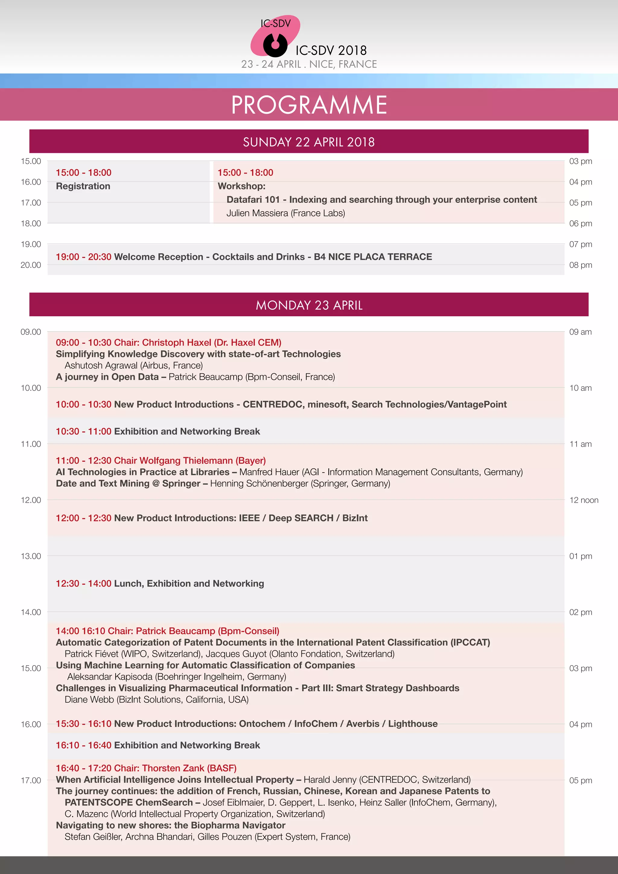 PROGRAMME
SUNDAY 22 APRIL 2018
MONDAY 23 APRIL
09.00
10.00
11.00
12.00
13.00
14.00
15.00
16.00
17.00
15.00
16.00
17.00
18.00
19.00
20.00
03 pm
04 pm
05 pm
06 pm
07 pm
08 pm
19:00 - 20:30 Welcome Reception - Cocktails and Drinks - B4 NICE PLACA TERRACE
15:00 - 18:00
Workshop:
Datafari 101 - Indexing and searching through your enterprise content
Julien Massiera (France Labs)
15:00 - 18:00
Registration
09 am
10 am
11 am
12 noon
01 pm
02 pm
03 pm
04 pm
05 pm
09:00 - 10:30 Chair: Christoph Haxel (Dr. Haxel CEM)
Simplifying Knowledge Discovery with state-of-art Technologies
Ashutosh Agrawal (Airbus, France)
A journey in Open Data – Patrick Beaucamp (Bpm-Conseil, France)
10:00 - 10:30 New Product Introductions - CENTREDOC, minesoft, Search Technologies/VantagePoint
10:30 - 11:00 Exhibition and Networking Break
11:00 - 12:30 Chair Wolfgang Thielemann (Bayer)
AI Technologies in Practice at Libraries – Manfred Hauer (AGI - Information Management Consultants, Germany)
Date and Text Mining @ Springer – Henning Schönenberger (Springer, Germany)
12:00 - 12:30 New Product Introductions: IEEE / Deep SEARCH / BizInt
15:30 - 16:10 New Product Introductions: Ontochem / InfoChem / Averbis / Lighthouse
12:30 - 14:00 Lunch, Exhibition and Networking
14:00 16:10 Chair: Patrick Beaucamp (Bpm-Conseil)
Automatic Categorization of Patent Documents in the International Patent Classification (IPCCAT)
	 Patrick Fiévet (WIPO, Switzerland), Jacques Guyot (Olanto Fondation, Switzerland)
Using Machine Learning for Automatic Classification of Companies
Aleksandar Kapisoda (Boehringer Ingelheim, Germany)
Challenges in Visualizing Pharmaceutical Information - Part III: Smart Strategy Dashboards
	 Diane Webb (BizInt Solutions, California, USA)
16:10 - 16:40 Exhibition and Networking Break
16:40 - 17:20 Chair: Thorsten Zank (BASF)
When Artificial Intelligence Joins Intellectual Property – Harald Jenny (CENTREDOC, Switzerland)
The journey continues: the addition of French, Russian, Chinese, Korean and Japanese Patents to
PATENTSCOPE ChemSearch – Josef Eiblmaier, D. Geppert, L. Isenko, Heinz Saller (InfoChem, Germany),
C. Mazenc (World Intellectual Property Organization, Switzerland)
Navigating to new shores: the Biopharma Navigator
Stefan Geißler, Archna Bhandari, Gilles Pouzen (Expert System, France)
23 - 24 APRIL . NICE, FRANCE
IC-SDV 2018
 