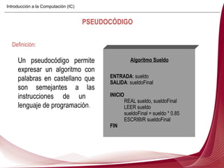 Un pseudocódigo permite expresar un algoritmo con palabras en castellano que son semejantes a las instrucciones de un  lenguaje de programación . Definición: PSEUDOCÓDIGO Algoritmo Sueldo ENTRADA : sueldo SALIDA : sueldoFinal INICIO REAL sueldo, sueldoFinal LEER sueldo sueldoFinal = sueldo * 0.85 ESCRIBIR sueldoFinal FIN Introducción a la Computación (IC) 