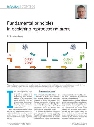 106 Australasian Dental Practice	 January/February 2016
I
t is recognized all too often
that very little consideration
is given to sterilization or
reprocessing areas in either
existing or newly designed
dental practices. And yet
reprocessing instruments
between patients is crucial to
meet today’s hygiene rules in
dental practices.
Dental practitioner’s also have a moral
and legal duty of care calling for effective,
well-defined and implemented infection
control measures to prevent the trans-
mission of infectious diseases to patients
and staff.
Reprocessing areas
It is particularly noticeable that since the
emergence of SARS, the avian influ-
enza outbreaks and the recent 2015 Ebola
pandemic in Africa, that patients have
become more sensitive to hygiene issues,
not hesitating to question dental profes-
sionals about asepsis rules and standard
precautions. This is also the case with
tattoo, piercing and podiatry salons.
In Australia, a breakdown in infection
control protocols in a number of Sydney-
based dental surgeries in early 2015 raised
fears of possible exposure of patients
to blood-borne viruses. This and other
similar incidents have focussed the atten-
tion of the Dental Board of Australia on
infection control standards.
Beyond the purely regulatory and safety
aspects, many dentists have made the ster-
ilization area of their practice a key asset
for their activity. Locating this in a prime
and visible location lets patients see up
front that their health and safety is impor-
tant. The staff don’t hesitate to share this
passion for hygiene with patients, happy
to answer any questions they may have.
Flattered by this attention, it makes the
patient feel confident and secure.
Fundamental principles
in designing reprocessing areas
By Christian Stempf
infection | CONTROL
Figure 1. Instruments must travel in one direction in the reprocessing (i.e. sterilisation) area from the dirty zone towards the clean
zone. Conversely, airflow should be designed to prevent air from the dirty zone being forced into the clean zone.
 