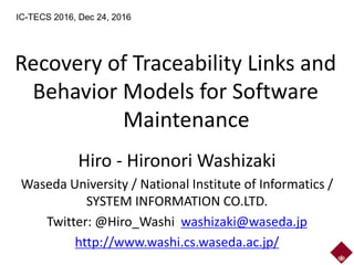 Recovery of Traceability Links and
Behavior Models for Software
Maintenance
Hiro - Hironori Washizaki
Waseda University / National Institute of Informatics /
SYSTEM INFORMATION CO.LTD.
Twitter: @Hiro_Washi washizaki@waseda.jp
http://www.washi.cs.waseda.ac.jp/
IC-TECS 2016, Dec 24, 2016
 