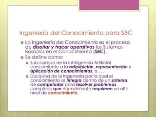 Ingeniería del Conocimiento para SBC
 La Ingeniería del Conocimiento es el proceso
de diseñar y hacer operativos los Sistemas
Basados en el Conocimiento (SBC).
 Se define como:
 Sub-campo de la Inteligencia Artificial
concerniente a la adquisición, representación y
aplicación de conocimientos, o . . .
 Disciplina de la Ingeniería por la cual el
conocimiento se integra dentro de un sistema
de computador para resolver problemas
complejos que normalmente requieren un alto
nivel de conocimiento.
 