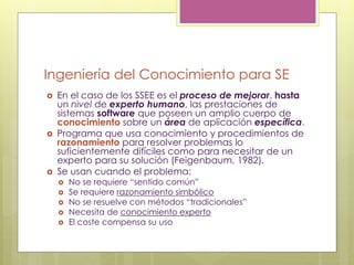 Ingeniería del Conocimiento para SE
 En el caso de los SSEE es el proceso de mejorar, hasta
un nivel de experto humano, las prestaciones de
sistemas software que poseen un amplio cuerpo de
conocimiento sobre un área de aplicación específica.
 Programa que usa conocimiento y procedimientos de
razonamiento para resolver problemas lo
suficientemente difíciles como para necesitar de un
experto para su solución (Feigenbaum, 1982).
 Se usan cuando el problema:
 No se requiere “sentido común”
 Se requiere razonamiento simbólico
 No se resuelve con métodos “tradicionales”
 Necesita de conocimiento experto
 El coste compensa su uso
 