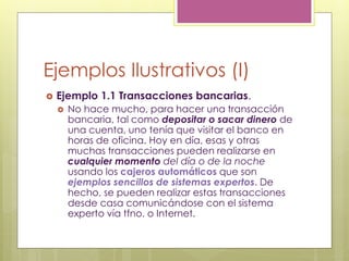 Ejemplos Ilustrativos (I)
 Ejemplo 1.1 Transacciones bancarias.
 No hace mucho, para hacer una transacción
bancaria, tal como depositar o sacar dinero de
una cuenta, uno tenía que visitar el banco en
horas de oficina. Hoy en día, esas y otras
muchas transacciones pueden realizarse en
cualquier momento del día o de la noche
usando los cajeros automáticos que son
ejemplos sencillos de sistemas expertos. De
hecho, se pueden realizar estas transacciones
desde casa comunicándose con el sistema
experto vía tfno. o Internet.
 