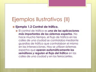 Ejemplos Ilustrativos (II)
 Ejemplo 1.2 Control de tráfico.
 El control de tráfico es una de las aplicaciones
más importantes de los sistemas expertos. No
hace mucho tiempo, el flujo de tráfico en las
calles de una ciudad se controlaba mediante
guardias de tráfico que controlaban el mismo
en las intersecciones. Hoy se utilizan sistemas
expertos que operan automáticamente los
semáforos y regulan el flujo del tráfico en las
calles de una ciudad y en los ferrocarriles.
 