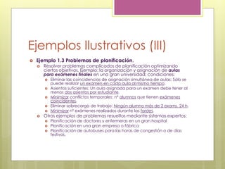 Ejemplos Ilustrativos (III)
 Ejemplo 1.3 Problemas de planificación.
 Resolver problemas complicados de planificación optimizando
ciertos objetivos. Ejemplo: la organización y asignación de aulas
para exámenes finales en una gran universidad; condiciones:
 Eliminar las coincidencias de asignación simultánea de aulas: Sólo se
puede realizar un examen en cada aula al mismo tiempo.
 Asientos suficientes: Un aula asignada para un examen debe tener al
menos dos asientos por estudiante.
 Minimizar conflictos temporales: nº alumnos que tienen exámenes
coincidentes.
 Eliminar sobrecarga de trabajo: Ningún alumno más de 2 exams. 24 h.
 Minimizar nº exámenes realizados durante las tardes.
 Otros ejemplos de problemas resueltos mediante sistemas expertos:
 Planificación de doctores y enfermeras en un gran hospital
 Planificación en una gran empresa o fábrica
 Planificación de autobuses para las horas de congestión o de días
festivos.
 