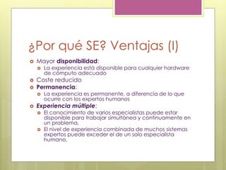 ¿Por qué SE? Ventajas (I)
 Mayor disponibilidad:
 La experiencia está disponible para cualquier hardware
de cómputo adecuado
 Coste reducido
 Permanencia:
 La experiencia es permanente, a diferencia de lo que
ocurre con los expertos humanos
 Experiencia múltiple:
 El conocimiento de varios especialistas puede estar
disponible para trabajar simultánea y continuamente en
un problema.
 El nivel de experiencia combinada de muchos sistemas
expertos puede exceder el de un solo especialista
humano.
 