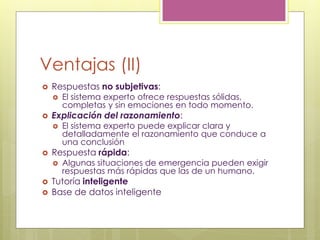 Ventajas (II)
 Respuestas no subjetivas:
 El sistema experto ofrece respuestas sólidas,
completas y sin emociones en todo momento.
 Explicación del razonamiento:
 El sistema experto puede explicar clara y
detalladamente el razonamiento que conduce a
una conclusión
 Respuesta rápida:
 Algunas situaciones de emergencia pueden exigir
respuestas más rápidas que las de un humano.
 Tutoría inteligente
 Base de datos inteligente
 