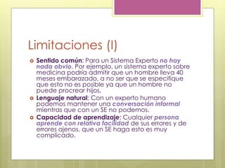 Limitaciones (I)
 Sentido común: Para un Sistema Experto no hay
nada obvio. Por ejemplo, un sistema experto sobre
medicina podría admitir que un hombre lleva 40
meses embarazado, a no ser que se especifique
que esto no es posible ya que un hombre no
puede procrear hijos.
 Lenguaje natural: Con un experto humano
podemos mantener una conversación informal
mientras que con un SE no podemos.
 Capacidad de aprendizaje: Cualquier persona
aprende con relativa facilidad de sus errores y de
errores ajenos, que un SE haga esto es muy
complicado.
 