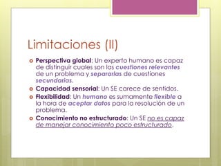 Limitaciones (II)
 Perspectiva global: Un experto humano es capaz
de distinguir cuales son las cuestiones relevantes
de un problema y separarlas de cuestiones
secundarias.
 Capacidad sensorial: Un SE carece de sentidos.
 Flexibilidad: Un humano es sumamente flexible a
la hora de aceptar datos para la resolución de un
problema.
 Conocimiento no estructurado: Un SE no es capaz
de manejar conocimiento poco estructurado.
 
