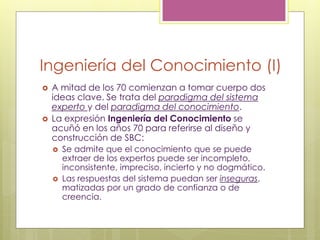 Ingeniería del Conocimiento (I)
 A mitad de los 70 comienzan a tomar cuerpo dos
ideas clave. Se trata del paradigma del sistema
experto y del paradigma del conocimiento.
 La expresión Ingeniería del Conocimiento se
acuñó en los años 70 para referirse al diseño y
construcción de SBC:
 Se admite que el conocimiento que se puede
extraer de los expertos puede ser incompleto,
inconsistente, impreciso, incierto y no dogmático.
 Las respuestas del sistema puedan ser inseguras,
matizadas por un grado de confianza o de
creencia.
 