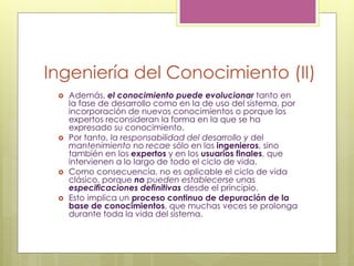 Ingeniería del Conocimiento (II)
 Además, el conocimiento puede evolucionar tanto en
la fase de desarrollo como en la de uso del sistema, por
incorporación de nuevos conocimientos o porque los
expertos reconsideran la forma en la que se ha
expresado su conocimiento.
 Por tanto, la responsabilidad del desarrollo y del
mantenimiento no recae sólo en los ingenieros, sino
también en los expertos y en los usuarios finales, que
intervienen a lo largo de todo el ciclo de vida.
 Como consecuencia, no es aplicable el ciclo de vida
clásico, porque no pueden establecerse unas
especificaciones definitivas desde el principio.
 Esto implica un proceso continuo de depuración de la
base de conocimientos, que muchas veces se prolonga
durante toda la vida del sistema.
 