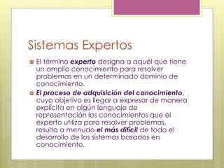 Sistemas Expertos
 El término experto designa a aquél que tiene
un amplio conocimiento para resolver
problemas en un determinado dominio de
conocimiento.
 El proceso de adquisición del conocimiento,
cuyo objetivo es llegar a expresar de manera
explícita en algún lenguaje de
representación los conocimientos que el
experto utiliza para resolver problemas,
resulta a menudo el más difícil de todo el
desarrollo de los sistemas basados en
conocimiento.
 