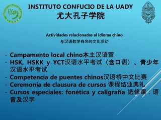 INSTITUTO CONFUCIO DE LA UADY
尤大孔子学院
Actividades relacionadas al idioma chino
与汉语教学有关的文化活动
- Campamento local chino本土汉语营
- HSK, HSKK y YCT汉语水平考试（含口语）、青少年
汉语水平考试
- Competencia de puentes chinos汉语桥中文比赛
- Ceremonia de clausura de cursos 课程结业典礼
- Cursos especiales: fonética y caligrafía 选修课：语
音及汉字
 