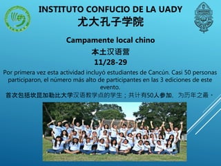 Campamente local chino
本土汉语营
11/28-29
Por primera vez esta actividad incluyó estudiantes de Cancún. Casi 50 personas
participaron, el número más alto de participantes en las 3 ediciones de este
evento.
首次包括坎昆加勒比大学汉语教学点的学生；共计有50人参加，为历年之最。
INSTITUTO CONFUCIO DE LA UADY
尤大孔子学院
 