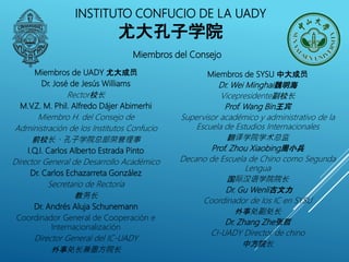 INSTITUTO CONFUCIO DE LA UADY
尤大孔子学院
Miembros del Consejo
Miembros de UADY 尤大成员
Dr. José de Jesús Williams
Rector校长
M.V.Z. M. Phil. Alfredo Dájer Abimerhi
Miembro H. del Consejo de
Administración de los Institutos Confucio
前校长、孔子学院总部荣誉理事
I.Q.I. Carlos Alberto Estrada Pinto
Director General de Desarrollo Académico
Dr. Carlos Echazarreta González
Secretario de Rectoría
教务长
Dr. Andrés Aluja Schunemann
Coordinador General de Cooperación e
Internacionalización
Director General del IC-UADY
外事处长兼墨方院长
Miembros de SYSU 中大成员
Dr. Wei Minghai魏明海
Vicepresidente副校长
Prof. Wang Bin王宾
Supervisor académico y administrativo de la
Escuela de Estudios Internacionales
翻译学院学术总监
Prof. Zhou Xiaobing周小兵
Decano de Escuela de Chino como Segunda
Lengua
国际汉语学院院长
Dr. Gu Wenli古文力
Coordinador de los IC en SYSU
外事处副处长
Dr. Zhang Zhe张哲
CI-UADY Director de chino
中方院长
 