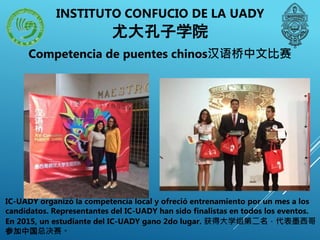 Competencia de puentes chinos汉语桥中文比赛
IC-UADY organizó la competencia local y ofreció entrenamiento por un mes a los
candidatos. Representantes del IC-UADY han sido finalistas en todos los eventos.
En 2015, un estudiante del IC-UADY gano 2do lugar. 获得大学组第二名，代表墨西哥
参加中国总决赛。
INSTITUTO CONFUCIO DE LA UADY
尤大孔子学院
 