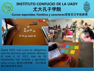 Cursos especiales: Fonética y caracteres语音及汉字选修课
Desde 2014, este curso es obligatoria
para los alumnos que quieren alcanzar
el nivel 4. En 2015, más de 50
estudiantes han tomado y aprobado
estos cursos. 自2014年开始，2015年共
有50余名学生选修。
INSTITUTO CONFUCIO DE LA UADY
尤大孔子学院
 