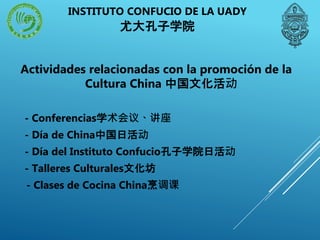 Actividades relacionadas con la promoción de la
Cultura China 中国文化活动
- Conferencias学术会议、讲座
- Día de China中国日活动
- Día del Instituto Confucio孔子学院日活动
- Talleres Culturales文化坊
- Clases de Cocina China烹调课
INSTITUTO CONFUCIO DE LA UADY
尤大孔子学院
 